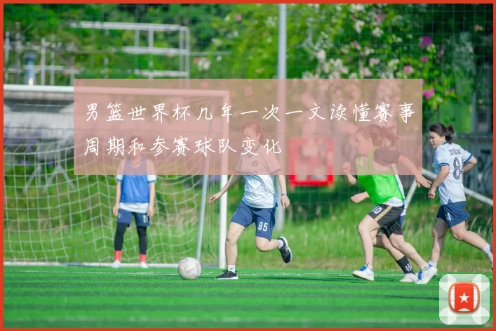 男篮世界杯几年一次一文读懂赛事周期和参赛球队变化