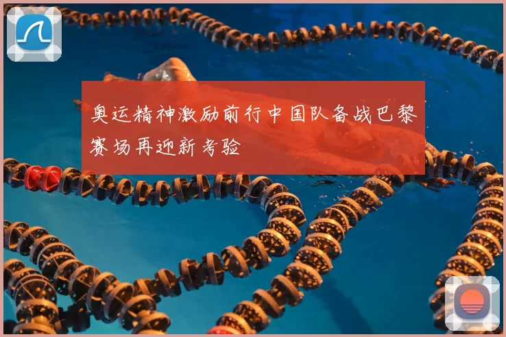 奥运精神激励前行中国队备战巴黎赛场再迎新考验