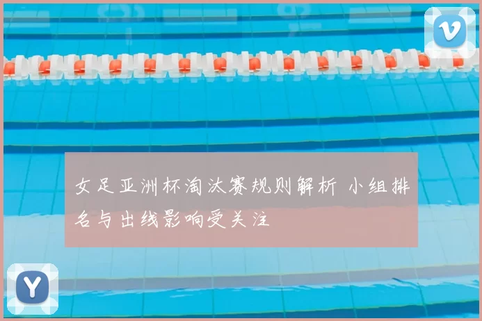 女足亚洲杯淘汰赛规则解析 小组排名与出线影响受关注