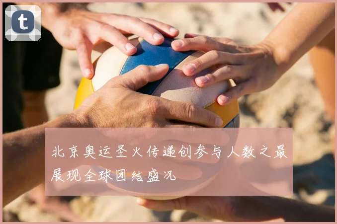 北京奥运圣火传递创参与人数之最展现全球团结盛况