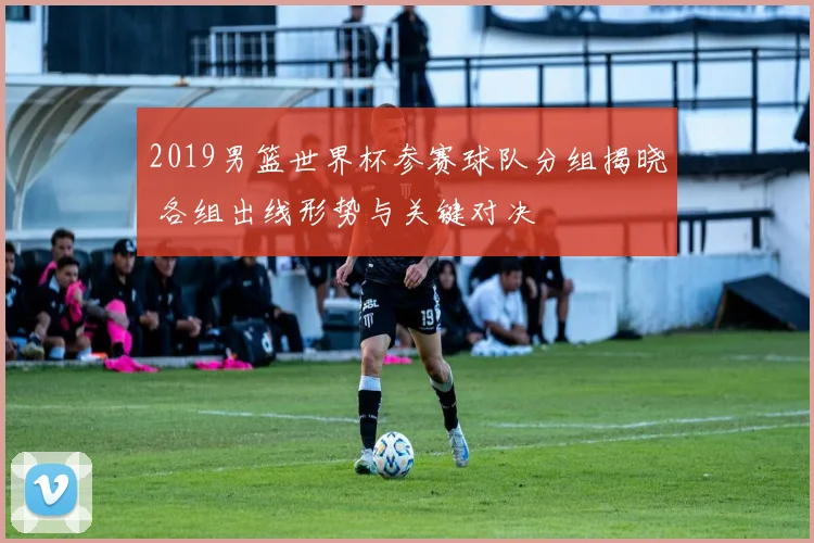 2019男篮世界杯参赛球队分组揭晓 各组出线形势与关键对决
