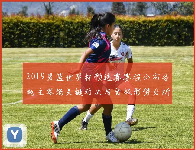 2019男篮世界杯预选赛赛程公布各轮主客场关键对决与晋级形势分析