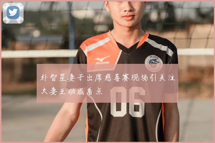 朴智星妻子出席慈善赛现场引关注夫妻互动成看点