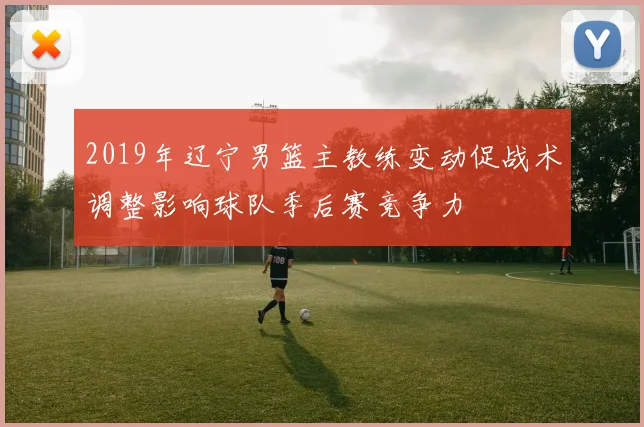 2019年辽宁男篮主教练变动促战术调整影响球队季后赛竞争力