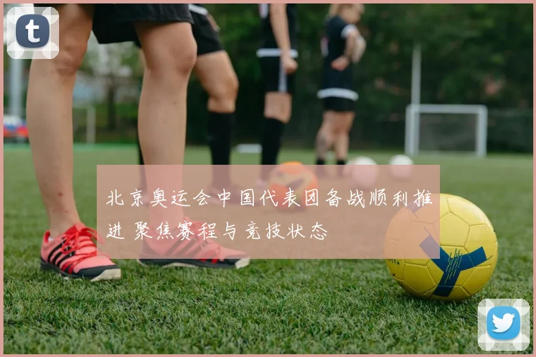 北京奥运会中国代表团备战顺利推进 聚焦赛程与竞技状态