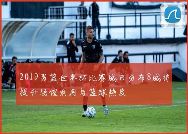 2019男篮世界杯比赛城市分布8城将提升场馆利用与篮球热度