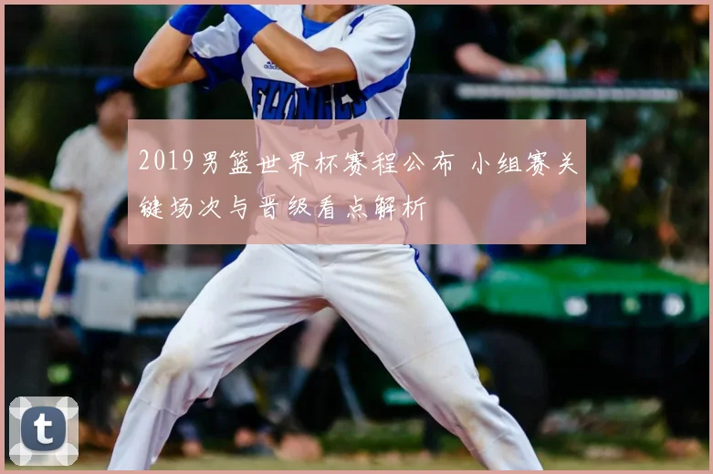 2019男篮世界杯赛程公布 小组赛关键场次与晋级看点解析