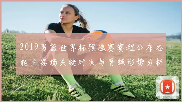 2019男篮世界杯预选赛赛程公布各轮主客场关键对决与晋级形势分析