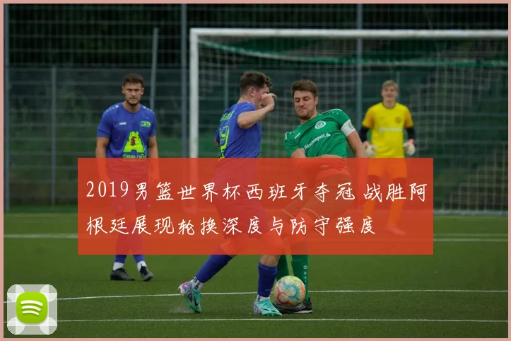 2019男篮世界杯西班牙夺冠 战胜阿根廷展现轮换深度与防守强度