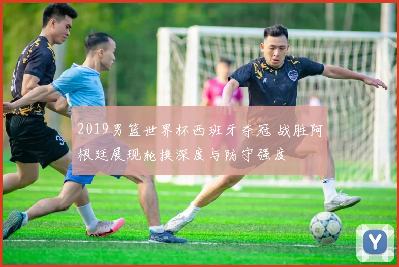 2019男篮世界杯西班牙夺冠 战胜阿根廷展现轮换深度与防守强度