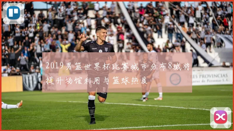 2019男篮世界杯比赛城市分布8城将提升场馆利用与篮球热度