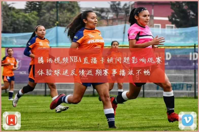 腾讯视频NBA直播卡顿问题影响观赛体验球迷反馈近期赛事播放不畅