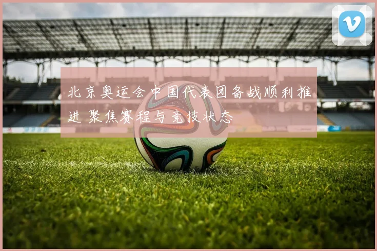 北京奥运会中国代表团备战顺利推进 聚焦赛程与竞技状态