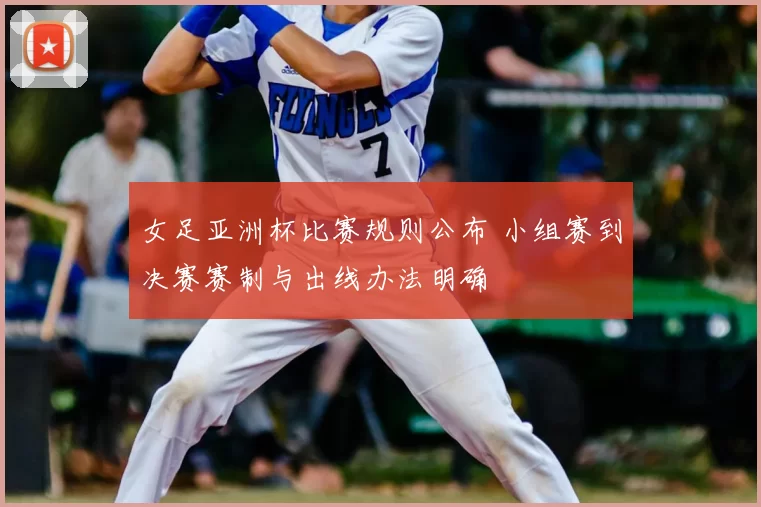 女足亚洲杯比赛规则公布 小组赛到决赛赛制与出线办法明确