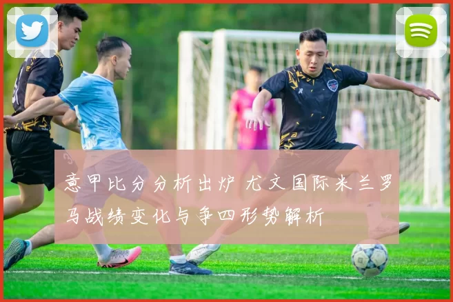 意甲比分分析出炉 尤文国际米兰罗马战绩变化与争四形势解析