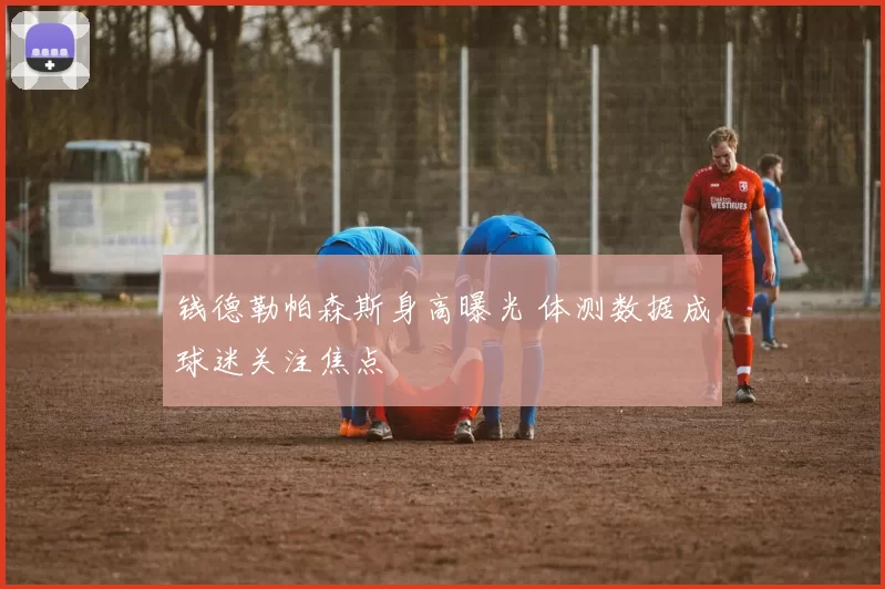 钱德勒帕森斯身高曝光 体测数据成球迷关注焦点