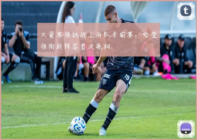 火箭客场挑战上海队季前赛，哈登领衔新阵容首次亮相