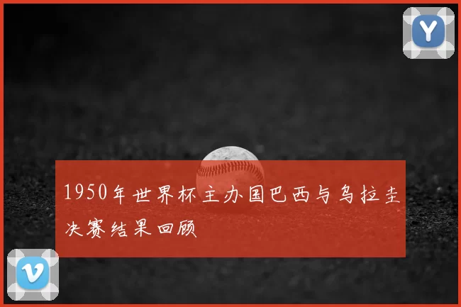 1950年世界杯主办国巴西与乌拉圭决赛结果回顾