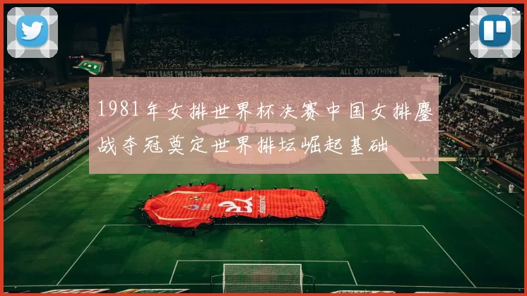 1981年女排世界杯决赛中国女排鏖战夺冠奠定世界排坛崛起基础