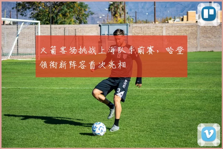 火箭客场挑战上海队季前赛，哈登领衔新阵容首次亮相