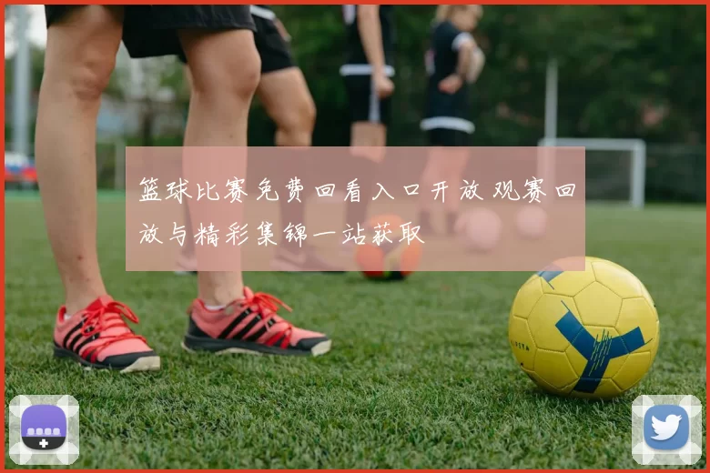 篮球比赛免费回看入口开放 观赛回放与精彩集锦一站获取