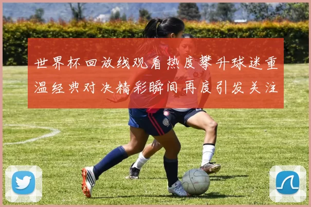 世界杯回放线观看热度攀升球迷重温经典对决精彩瞬间再度引发关注