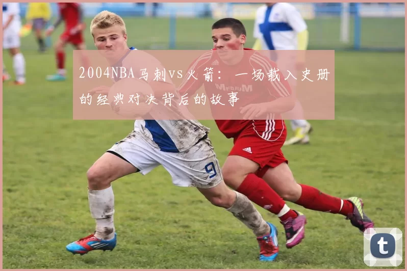 2004NBA马刺vs火箭：一场载入史册的经典对决背后的故事