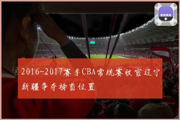 2016-2017赛季CBA常规赛收官辽宁新疆争夺榜首位置