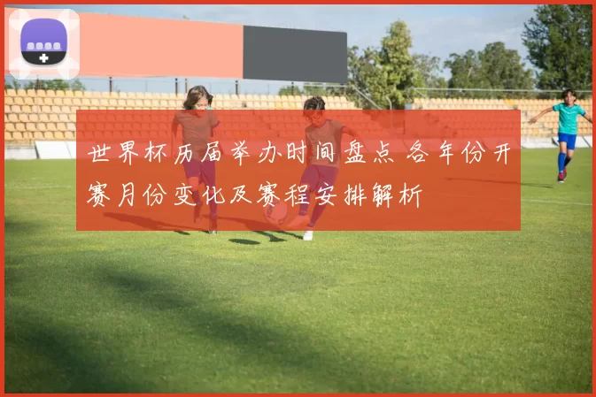 世界杯历届举办时间盘点 各年份开赛月份变化及赛程安排解析