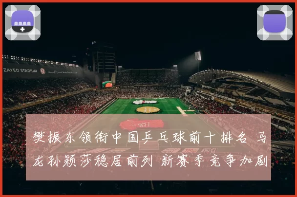 樊振东领衔中国乒乓球前十排名 马龙孙颖莎稳居前列 新赛季竞争加剧