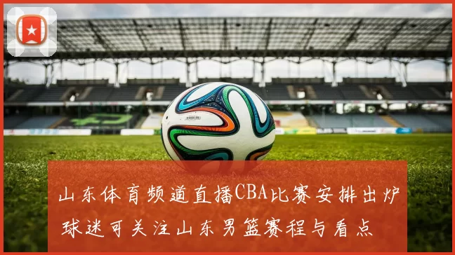 山东体育频道直播CBA比赛安排出炉 球迷可关注山东男篮赛程与看点