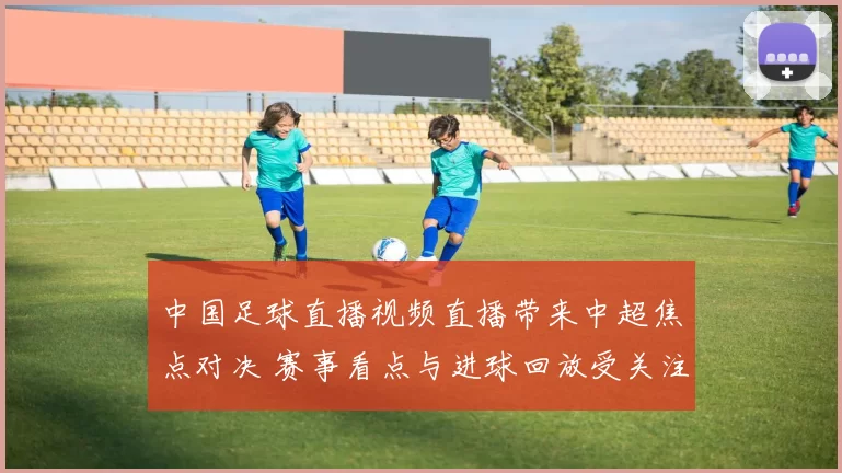 中国足球直播视频直播带来中超焦点对决 赛事看点与进球回放受关注