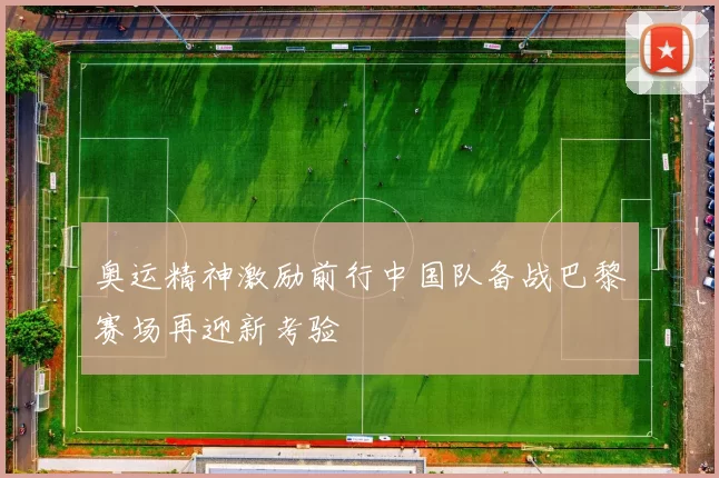 奥运精神激励前行中国队备战巴黎赛场再迎新考验