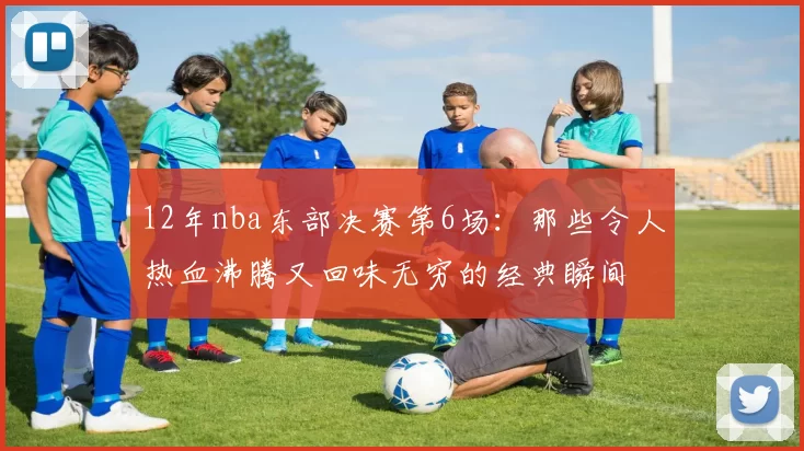 12年nba东部决赛第6场：那些令人热血沸腾又回味无穷的经典瞬间