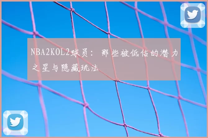 NBA2KOL2球员：那些被低估的潜力之星与隐藏玩法