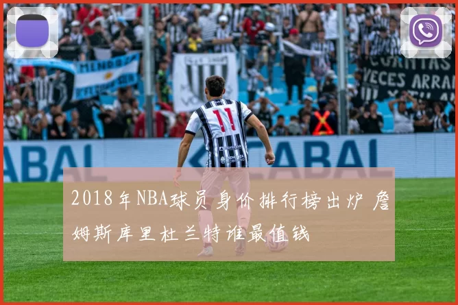 2018年NBA球员身价排行榜出炉 詹姆斯库里杜兰特谁最值钱