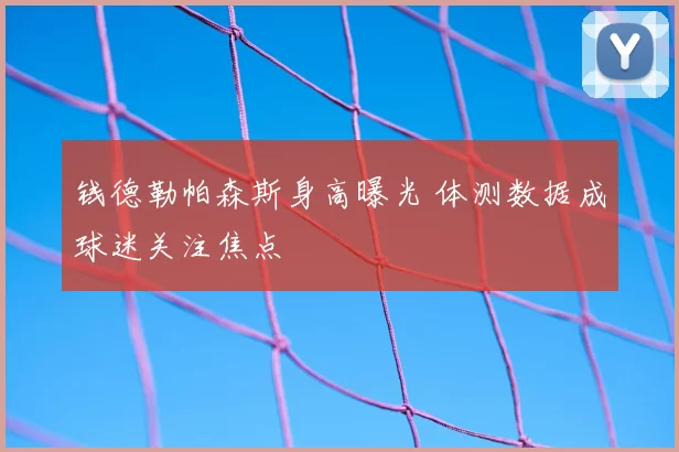 钱德勒帕森斯身高曝光 体测数据成球迷关注焦点