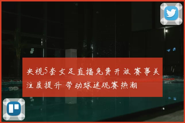 央视5套女足直播免费开放 赛事关注度提升 带动球迷观赛热潮