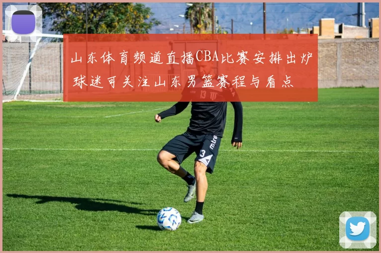 山东体育频道直播CBA比赛安排出炉 球迷可关注山东男篮赛程与看点