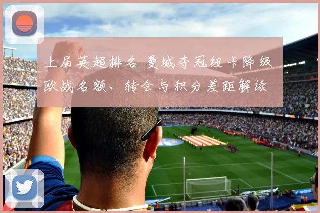 上届英超排名 曼城夺冠纽卡降级 欧战名额、转会与积分差距解读