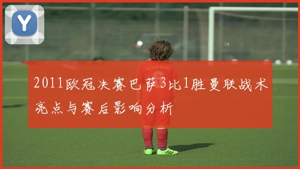 2011欧冠决赛巴萨3比1胜曼联战术亮点与赛后影响分析