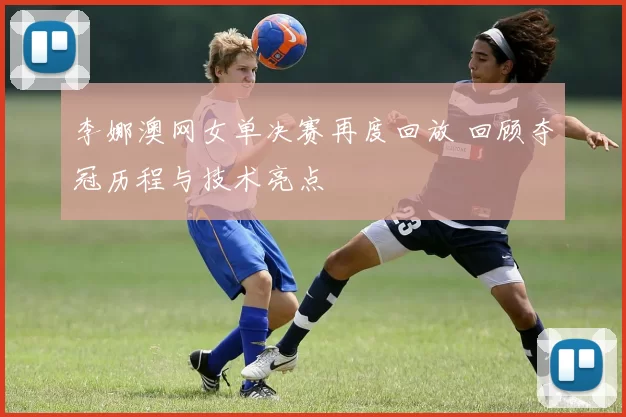 李娜澳网女单决赛再度回放 回顾夺冠历程与技术亮点