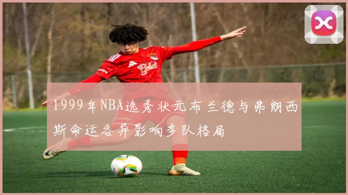 1999年NBA选秀状元布兰德与弗朗西斯命运各异影响多队格局