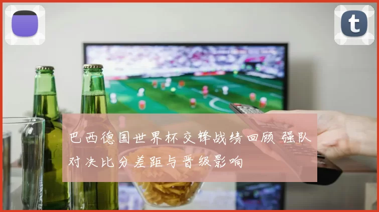 巴西德国世界杯交锋战绩回顾 强队对决比分差距与晋级影响