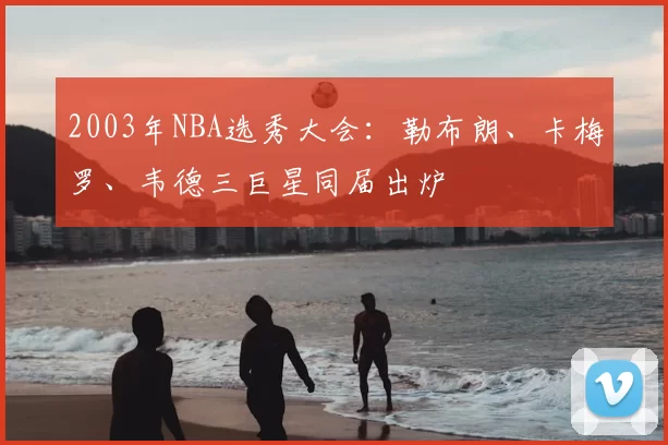 2003年NBA选秀大会：勒布朗、卡梅罗、韦德三巨星同届出炉