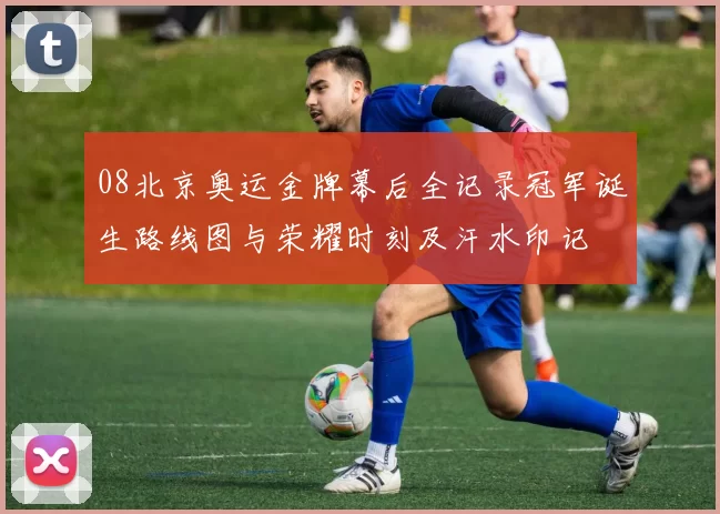 08北京奥运金牌幕后全记录冠军诞生路线图与荣耀时刻及汗水印记