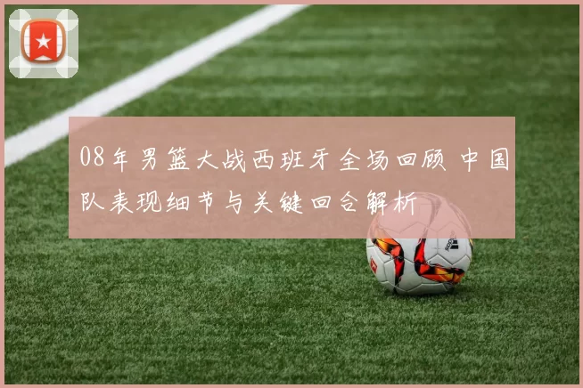 08年男篮大战西班牙全场回顾 中国队表现细节与关键回合解析