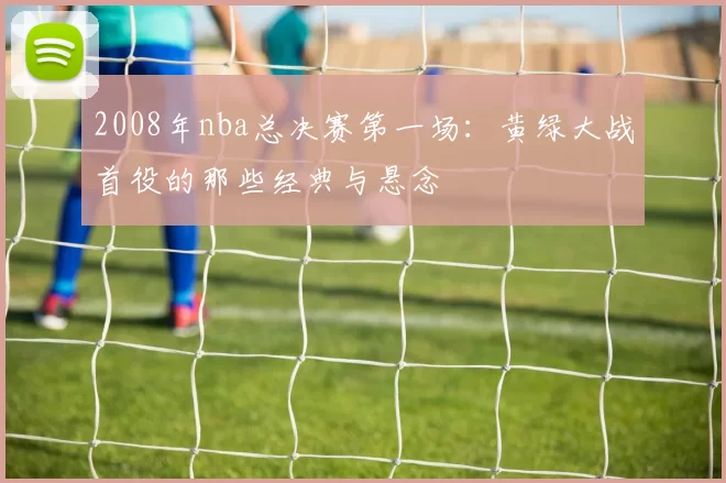 2008年nba总决赛第一场：黄绿大战首役的那些经典与悬念