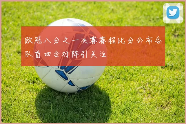 欧冠八分之一决赛赛程比分公布各队首回合对阵引关注