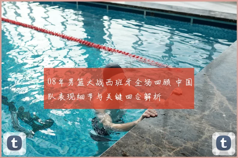 08年男篮大战西班牙全场回顾 中国队表现细节与关键回合解析